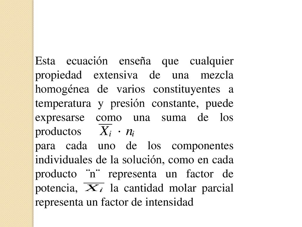 Esta ecuación enseña que cualquier propiedad extensiva de una mezcla homogénea de varios constituyentes a temperatura y presión constante, puede expresarse como una suma de los productos para cada uno de los componentes individuales de la solución, como en cada producto ¨n¨ representa un factor de potencia, la cantidad molar parcial representa un factor de intensidad