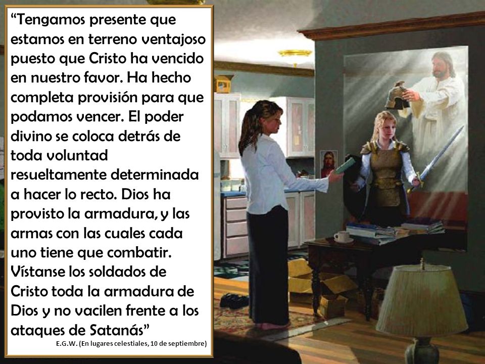 Tengamos presente que estamos en terreno ventajoso puesto que Cristo ha vencido en nuestro favor. Ha hecho completa provisión para que podamos vencer. El poder divino se coloca detrás de toda voluntad resueltamente determinada a hacer lo recto. Dios ha provisto la armadura, y las armas con las cuales cada uno tiene que combatir. Vístanse los soldados de Cristo toda la armadura de Dios y no vacilen frente a los ataques de Satanás
