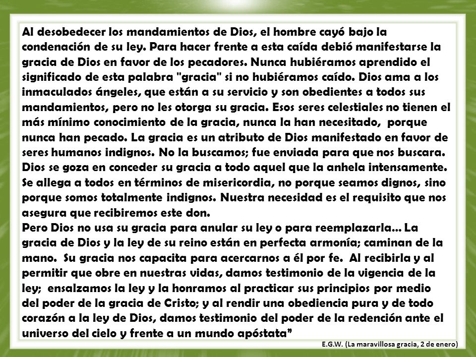 Al desobedecer los mandamientos de Dios, el hombre cayó bajo la condenación de su ley. Para hacer frente a esta caída debió manifestarse la gracia de Dios en favor de los pecadores. Nunca hubiéramos aprendido el significado de esta palabra gracia si no hubiéramos caído. Dios ama a los inmaculados ángeles, que están a su servicio y son obedientes a todos sus mandamientos, pero no les otorga su gracia. Esos seres celestiales no tienen el más mínimo conocimiento de la gracia, nunca la han necesitado, porque nunca han pecado. La gracia es un atributo de Dios manifestado en favor de seres humanos indignos. No la buscamos; fue enviada para que nos buscara. Dios se goza en conceder su gracia a todo aquel que la anhela intensamente. Se allega a todos en términos de misericordia, no porque seamos dignos, sino porque somos totalmente indignos. Nuestra necesidad es el requisito que nos asegura que recibiremos este don.
