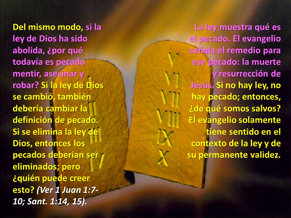 Del mismo modo, si la ley de Dios ha sido abolida, ¿por qué todavía es pecado mentir, asesinar y robar Si la ley de Dios se cambió, también debería cambiar la definición de pecado. Si se elimina la ley de Dios, entonces los pecados deberían ser eliminados; pero ¿quién puede creer esto (Ver 1 Juan 1:7-10; Sant. 1:14, 15).