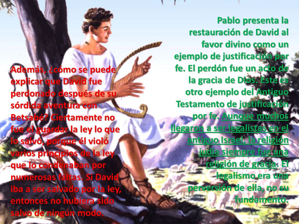 Pablo presenta la restauración de David al favor divino como un ejemplo de justificación por fe. El perdón fue un acto de la gracia de Dios. Este es otro ejemplo del Antiguo Testamento de justificación por fe. Aunque muchos llegaron a ser legalistas en el antiguo Israel, la religión judía siempre fue una religión de gracia. El legalismo era una perversión de ella, no su fundamento.