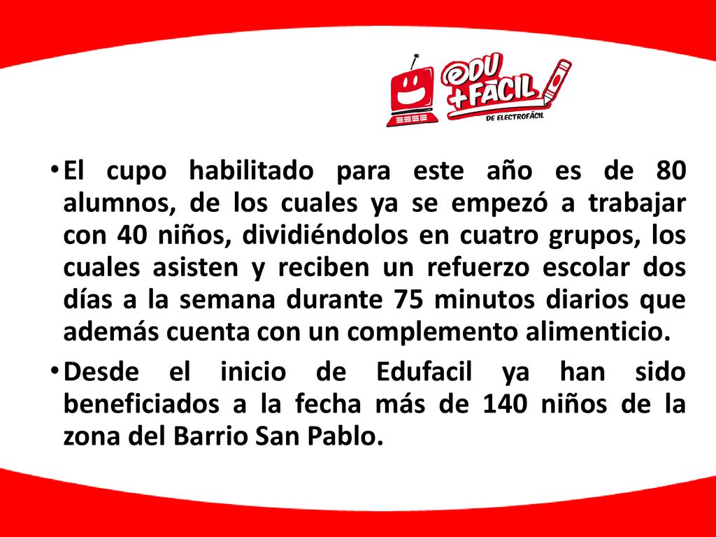El cupo habilitado para este año es de 80 alumnos, de los cuales ya se empezó a trabajar con 40 niños, dividiéndolos en cuatro grupos, los cuales asisten y reciben un refuerzo escolar dos días a la semana durante 75 minutos diarios que además cuenta con un complemento alimenticio.