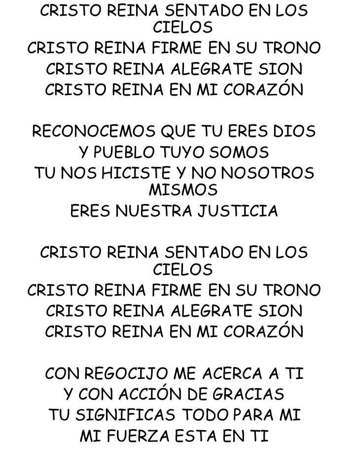 CRISTO REINA SENTADO EN LOS CIELOS CRISTO REINA FIRME EN SU TRONO CRISTO REINA ALEGRATE SION CRISTO REINA EN MI CORAZÓN RECONOCEMOS QUE TU ERES DIOS Y PUEBLO TUYO SOMOS TU NOS HICISTE Y NO NOSOTROS MISMOS ERES NUESTRA JUSTICIA CON REGOCIJO ME ACERCA A TI Y CON ACCIÓN DE GRACIAS TU SIGNIFICAS TODO PARA MI MI FUERZA ESTA EN TI