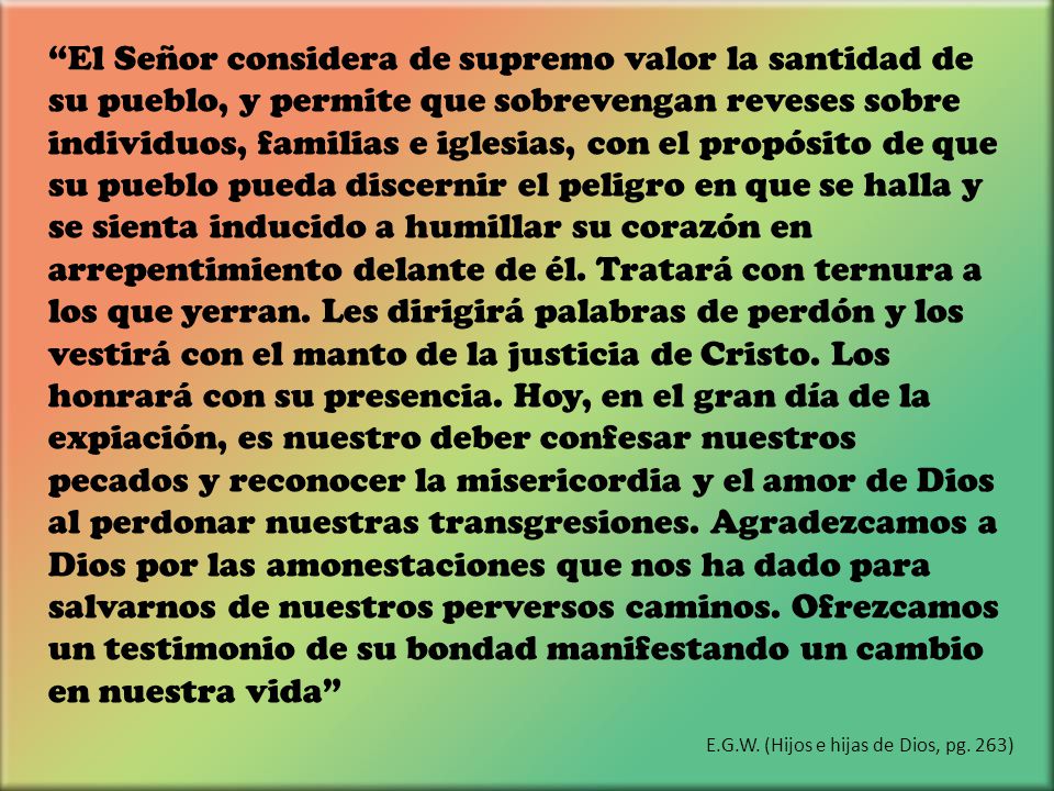El Señor considera de supremo valor la santidad de su pueblo, y permite que sobrevengan reveses sobre individuos, familias e iglesias, con el propósito de que su pueblo pueda discernir el peligro en que se halla y se sienta inducido a humillar su corazón en arrepentimiento delante de él. Tratará con ternura a los que yerran. Les dirigirá palabras de perdón y los vestirá con el manto de la justicia de Cristo. Los honrará con su presencia. Hoy, en el gran día de la expiación, es nuestro deber confesar nuestros pecados y reconocer la misericordia y el amor de Dios al perdonar nuestras transgresiones. Agradezcamos a Dios por las amonestaciones que nos ha dado para salvarnos de nuestros perversos caminos. Ofrezcamos un testimonio de su bondad manifestando un cambio en nuestra vida