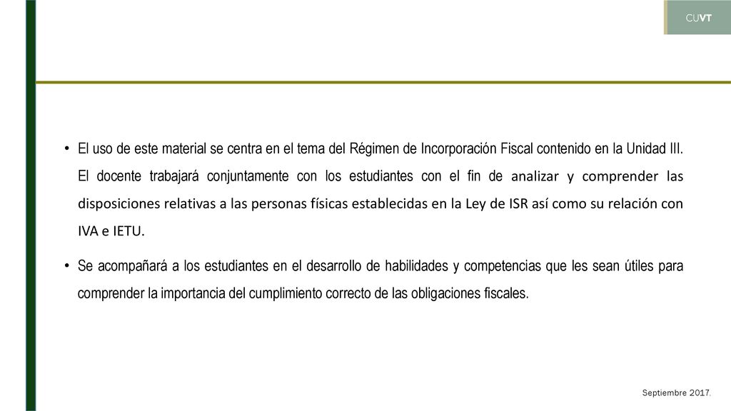 El uso de este material se centra en el tema del Régimen de Incorporación Fiscal contenido en la Unidad III. El docente trabajará conjuntamente con los estudiantes con el fin de analizar y comprender las disposiciones relativas a las personas físicas establecidas en la Ley de ISR así como su relación con IVA e IETU.
