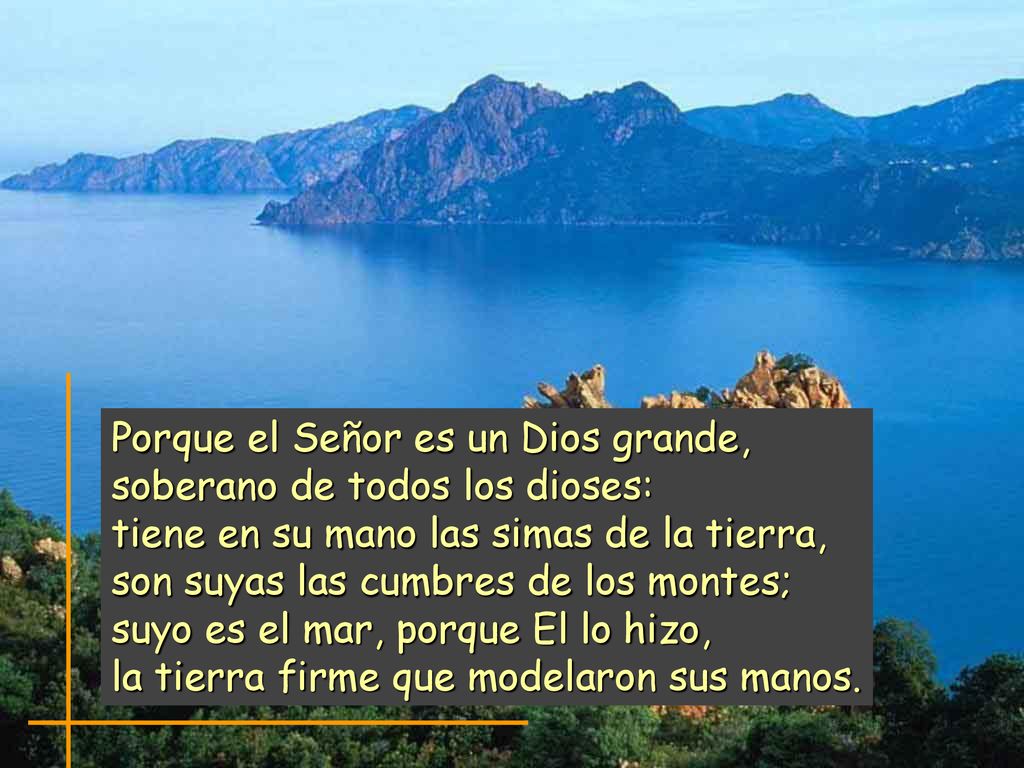 Porque el Señor es un Dios grande, soberano de todos los dioses: tiene en su mano las simas de la tierra, son suyas las cumbres de los montes; suyo es el mar, porque El lo hizo, la tierra firme que modelaron sus manos.