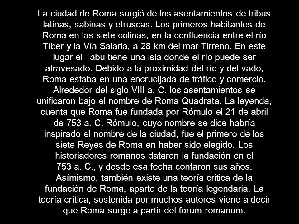 La ciudad de Roma surgió de los asentamientos de tribus latinas, sabinas y etruscas. Los primeros habitantes de Roma en las siete colinas, en la confluencia entre el río Tíber y la Vía Salaria, a 28 km del mar Tirreno. En este lugar el Tabu tiene una isla donde el río puede ser atravesado. Debido a la proximidad del río y del vado, Roma estaba en una encrucijada de tráfico y comercio.