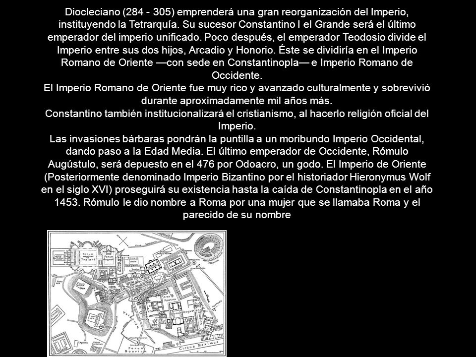 Diocleciano ( ) emprenderá una gran reorganización del Imperio, instituyendo la Tetrarquía. Su sucesor Constantino I el Grande será el último emperador del imperio unificado. Poco después, el emperador Teodosio divide el Imperio entre sus dos hijos, Arcadio y Honorio. Éste se dividiría en el Imperio Romano de Oriente —con sede en Constantinopla— e Imperio Romano de Occidente.