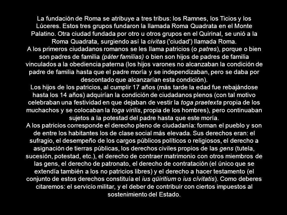 La fundación de Roma se atribuye a tres tribus: los Ramnes, los Ticios y los Lúceres. Estos tres grupos fundaron la llamada Roma Quadrata en el Monte Palatino. Otra ciudad fundada por otro u otros grupos en el Quirinal, se unió a la Roma Quadrata, surgiendo así la civitas ( ciudad ) llamada Roma.