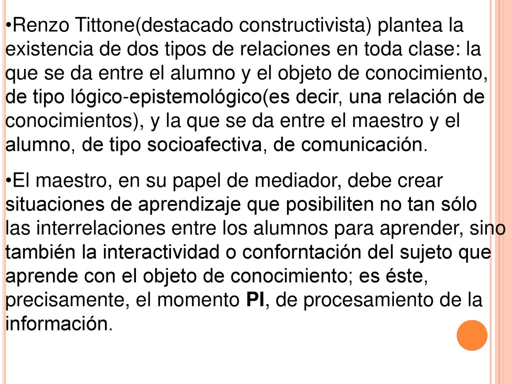 Renzo Tittone(destacado constructivista) plantea la existencia de dos tipos de relaciones en toda clase: la que se da entre el alumno y el objeto de conocimiento, de tipo lógico-epistemológico(es decir, una relación de conocimientos), y la que se da entre el maestro y el alumno, de tipo socioafectiva, de comunicación.