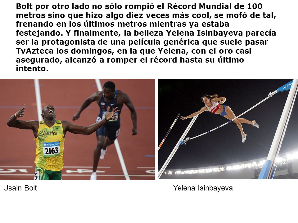 Bolt por otro lado no sólo rompió el Récord Mundial de 100 metros sino que hizo algo diez veces más cool, se mofó de tal, frenando en los últimos metros mientras ya estaba festejando. Y finalmente, la belleza Yelena Isinbayeva parecía ser la protagonista de una película genérica que suele pasar TvAzteca los domingos, en la que Yelena, con el oro casi asegurado, alcanzó a romper el récord hasta su último intento.