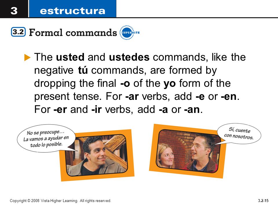 The usted and ustedes commands, like the negative tú commands, are formed by dropping the final -o of the yo form of the present tense. For -ar verbs, add -e or -en. For -er and -ir verbs, add -a or -an.