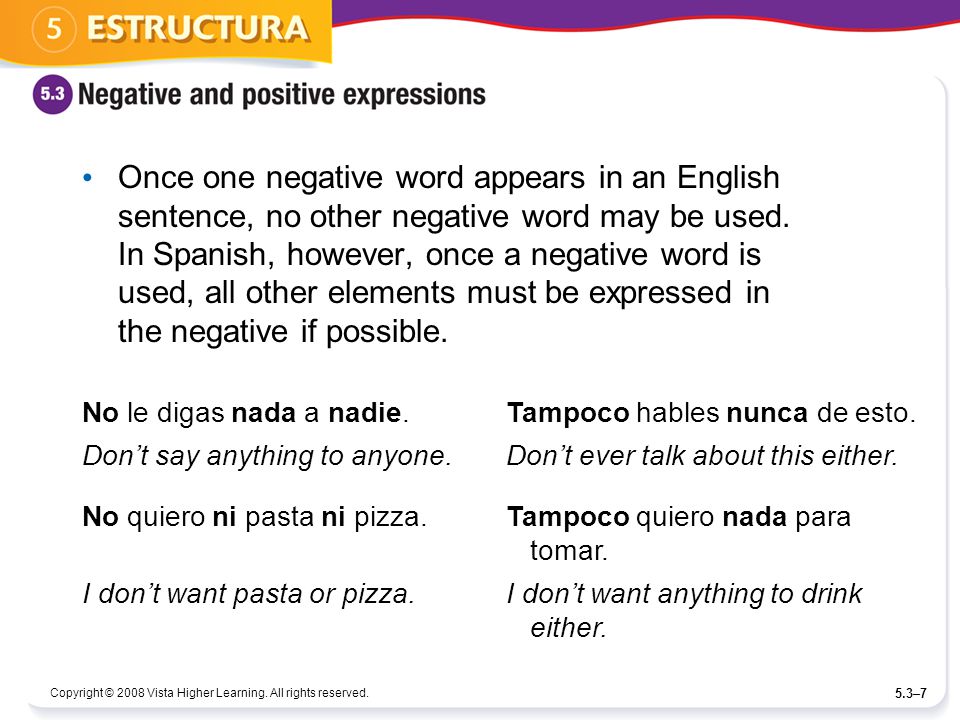 Once one negative word appears in an English sentence, no other negative word may be used. In Spanish, however, once a negative word is used, all other elements must be expressed in the negative if possible.