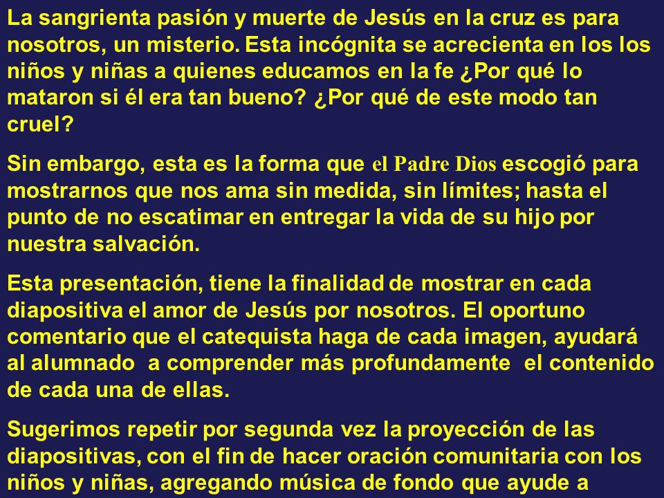 La sangrienta pasión y muerte de Jesús en la cruz es para nosotros, un misterio. Esta incógnita se acrecienta en los los niños y niñas a quienes educamos en la fe ¿Por qué lo mataron si él era tan bueno ¿Por qué de este modo tan cruel