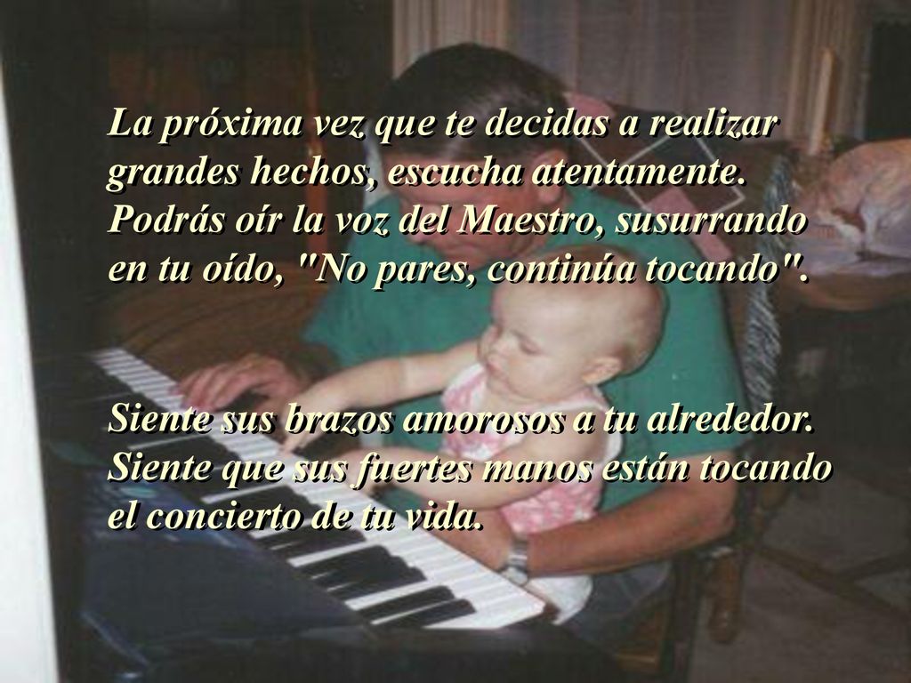 La próxima vez que te decidas a realizar grandes hechos, escucha atentamente. Podrás oír la voz del Maestro, susurrando en tu oído, No pares, continúa tocando .