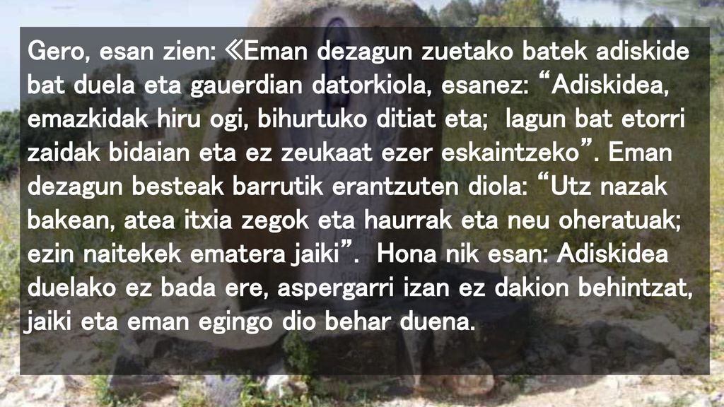 Gero, esan zien: «Eman dezagun zuetako batek adiskide bat duela eta gauerdian datorkiola, esanez: Adiskidea, emazkidak hiru ogi, bihurtuko ditiat eta; lagun bat etorri zaidak bidaian eta ez zeukaat ezer eskaintzeko .