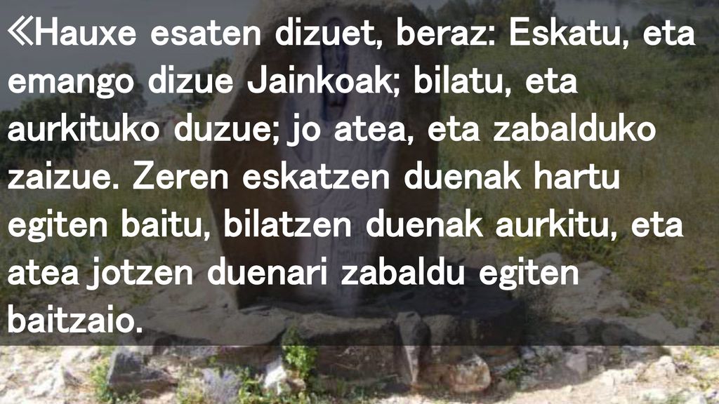 «Hauxe esaten dizuet, beraz: Eskatu, eta emango dizue Jainkoak; bilatu, eta aurkituko duzue; jo atea, eta zabalduko zaizue.