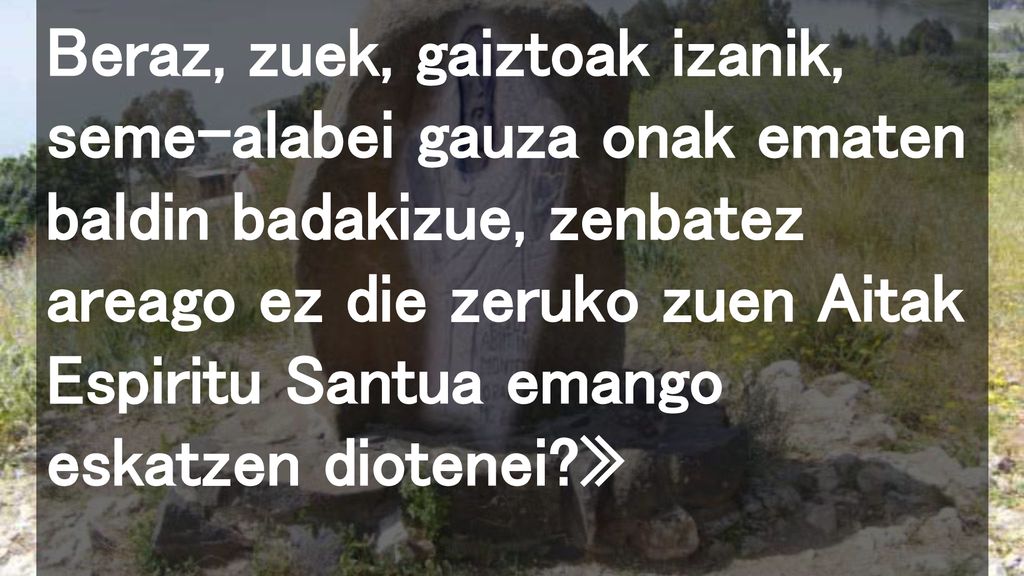 Beraz, zuek, gaiztoak izanik, seme-alabei gauza onak ematen baldin badakizue, zenbatez areago ez die zeruko zuen Aitak Espiritu Santua emango eskatzen diotenei »