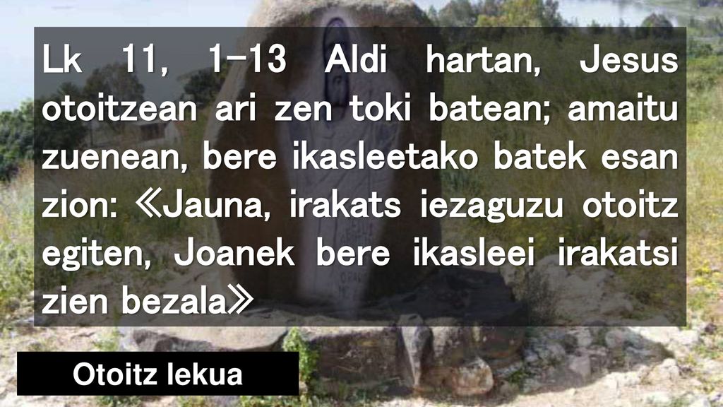 Lk 11, 1-13 Aldi hartan, Jesus otoitzean ari zen toki batean; amaitu zuenean, bere ikasleetako batek esan zion: «Jauna, irakats iezaguzu otoitz egiten, Joanek bere ikasleei irakatsi zien bezala»