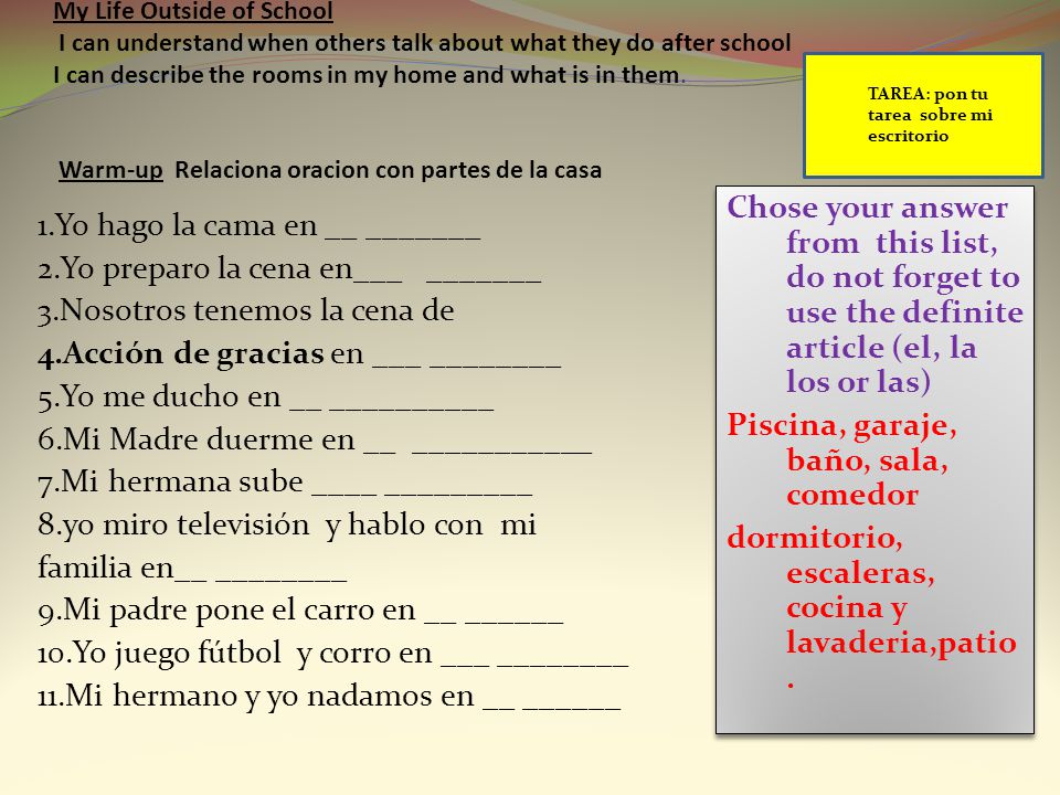 My Life Outside of School I can understand when others talk about what they do after school I can describe the rooms in my home and what is in them. Warm-up Relaciona oracion con partes de la casa