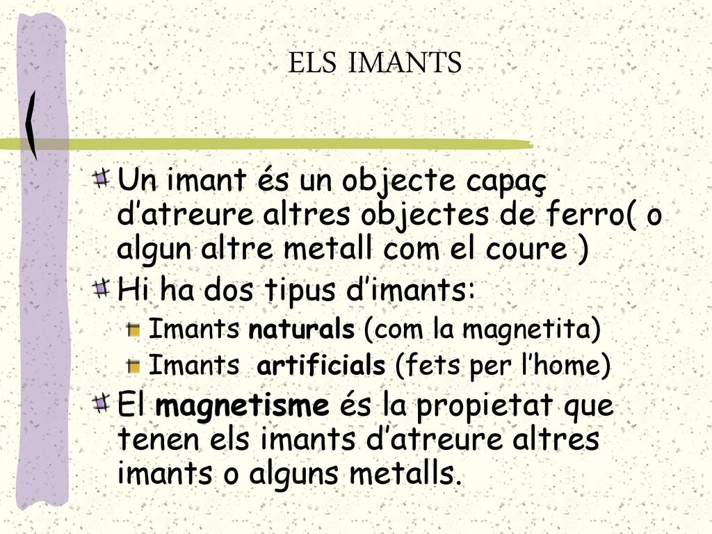 ELS IMANTS Un imant és un objecte capaç d’atreure altres objectes de ferro( o algun altre metall com el coure )