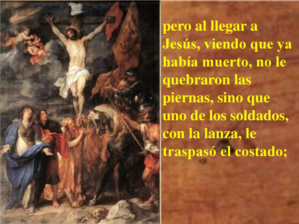 pero al llegar a Jesús, viendo que ya había muerto, no le quebraron las piernas, sino que uno de los soldados, con la lanza, le traspasó el costado;