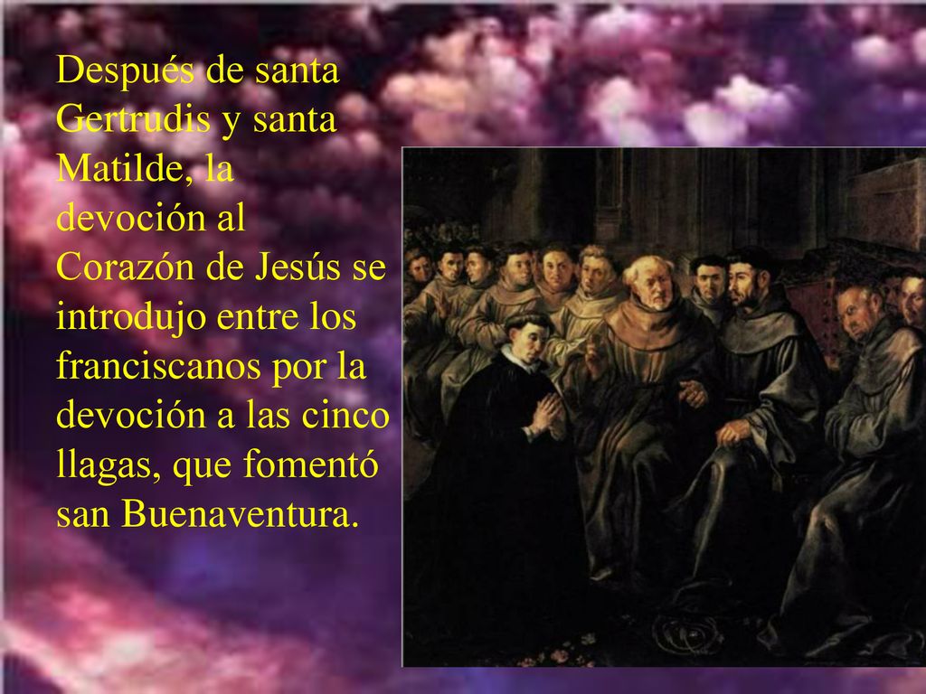 Después de santa Gertrudis y santa Matilde, la devoción al Corazón de Jesús se introdujo entre los franciscanos por la devoción a las cinco llagas, que fomentó san Buenaventura.