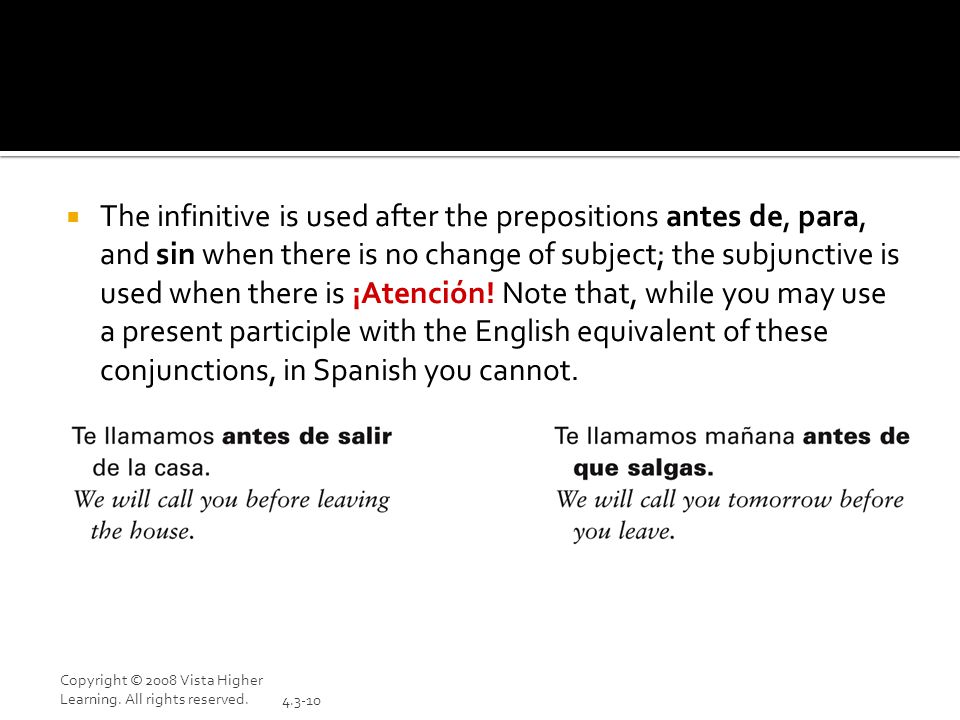 The infinitive is used after the prepositions antes de, para, and sin when there is no change of subject; the subjunctive is used when there is ¡Atención! Note that, while you may use a present participle with the English equivalent of these conjunctions, in Spanish you cannot.