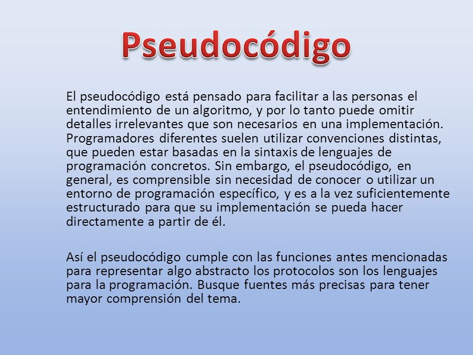 El pseudocódigo está pensado para facilitar a las personas el entendimiento de un algoritmo, y por lo tanto puede omitir detalles irrelevantes que son necesarios en una implementación. Programadores diferentes suelen utilizar convenciones distintas, que pueden estar basadas en la sintaxis de lenguajes de programación concretos. Sin embargo, el pseudocódigo, en general, es comprensible sin necesidad de conocer o utilizar un entorno de programación específico, y es a la vez suficientemente estructurado para que su implementación se pueda hacer directamente a partir de él.