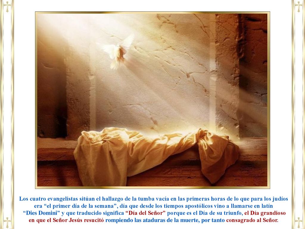 Los cuatro evangelistas sitúan el hallazgo de la tumba vacía en las primeras horas de lo que para los judíos era el primer día de la semana , día que desde los tiempos apostólicos vino a llamarse en latín