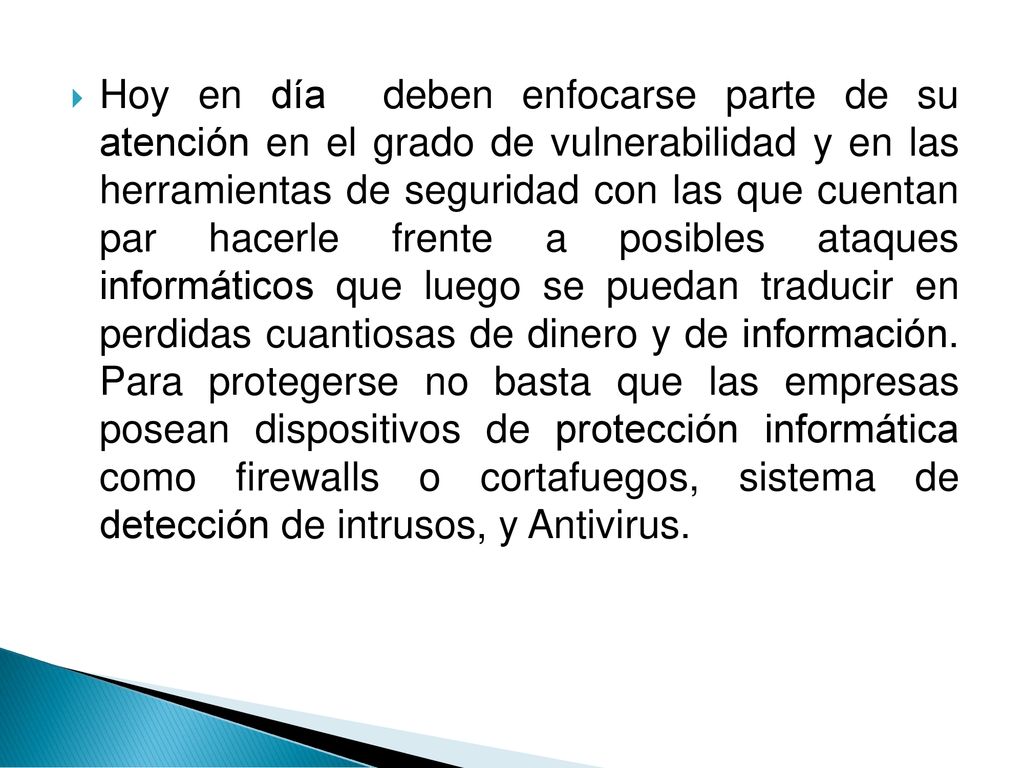 Hoy en día deben enfocarse parte de su atención en el grado de vulnerabilidad y en las herramientas de seguridad con las que cuentan par hacerle frente a posibles ataques informáticos que luego se puedan traducir en perdidas cuantiosas de dinero y de información.