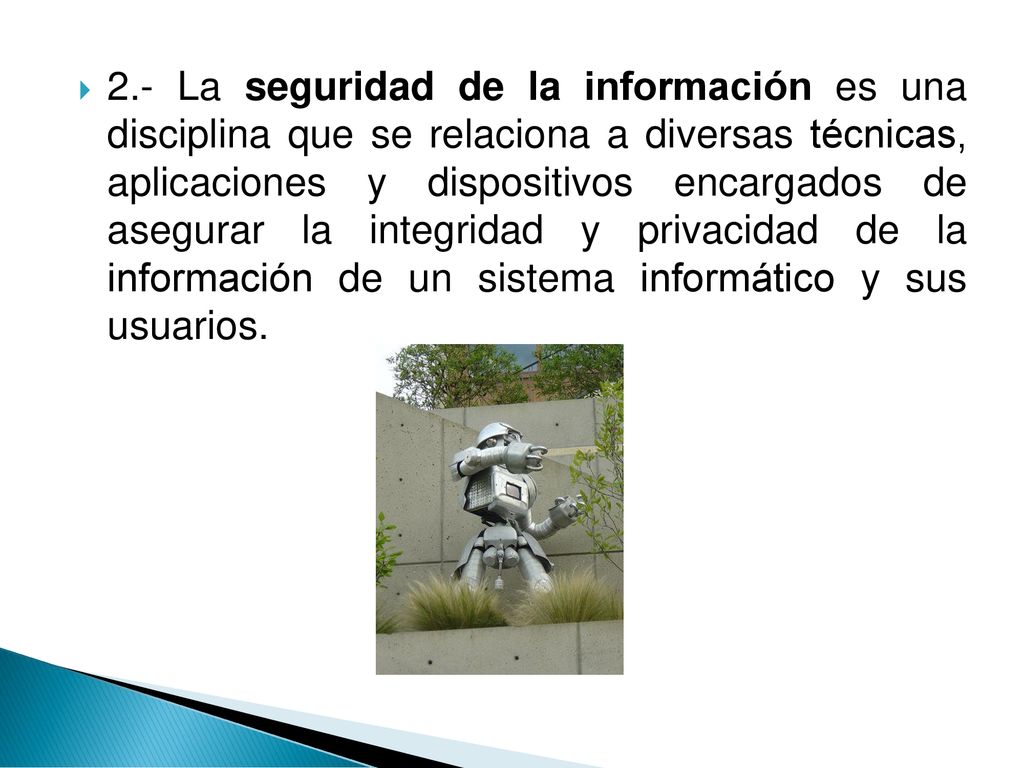 2.- La seguridad de la información es una disciplina que se relaciona a diversas técnicas, aplicaciones y dispositivos encargados de asegurar la integridad y privacidad de la información de un sistema informático y sus usuarios.