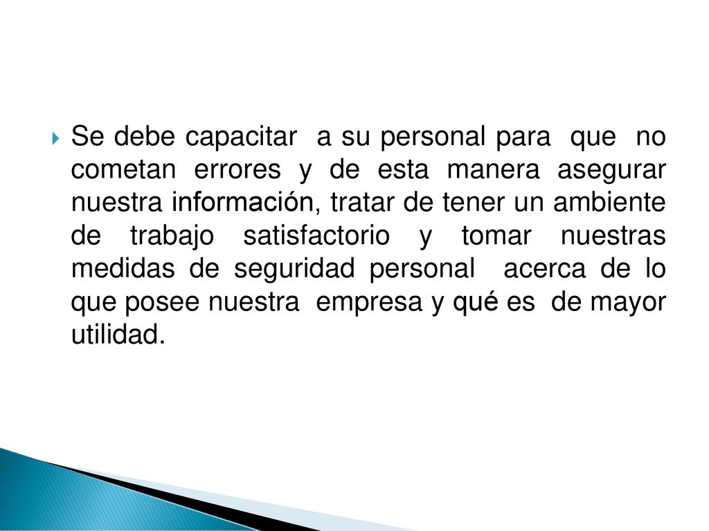 Se debe capacitar a su personal para que no cometan errores y de esta manera asegurar nuestra información, tratar de tener un ambiente de trabajo satisfactorio y tomar nuestras medidas de seguridad personal acerca de lo que posee nuestra empresa y qué es de mayor utilidad.