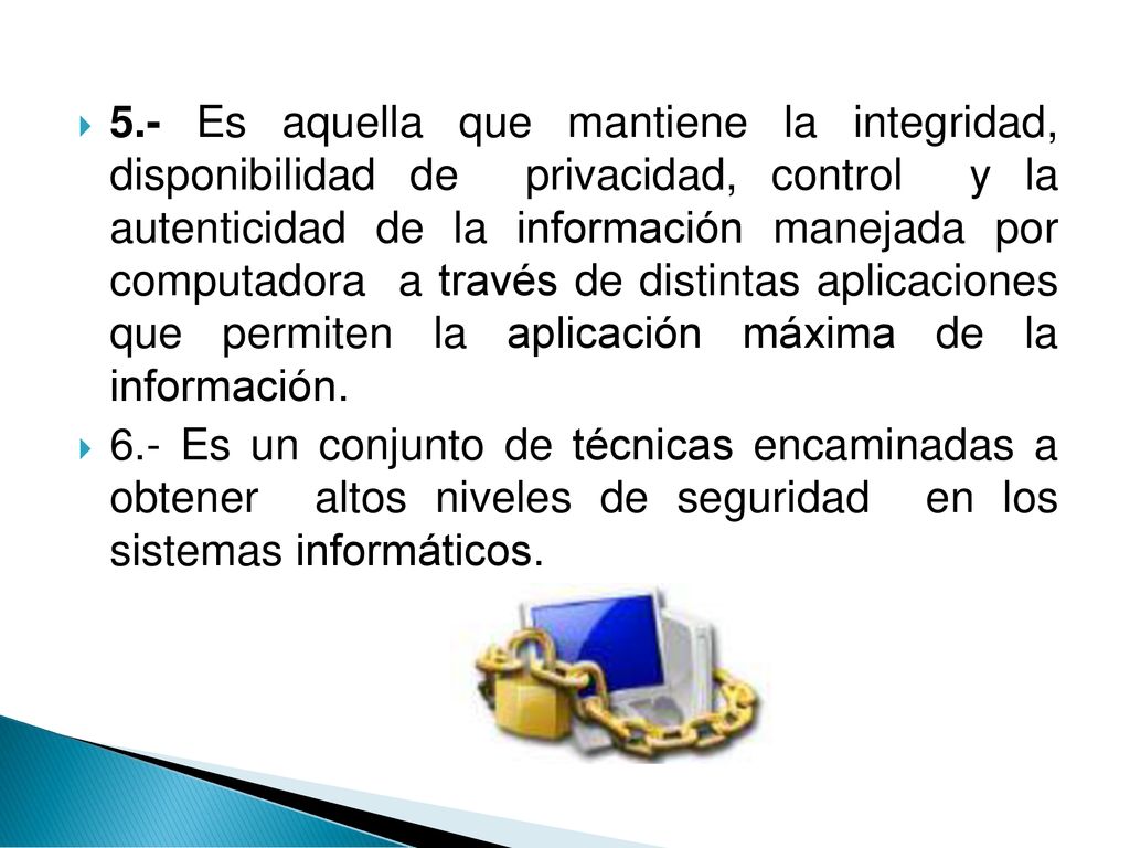 5.- Es aquella que mantiene la integridad, disponibilidad de privacidad, control y la autenticidad de la información manejada por computadora a través de distintas aplicaciones que permiten la aplicación máxima de la información.