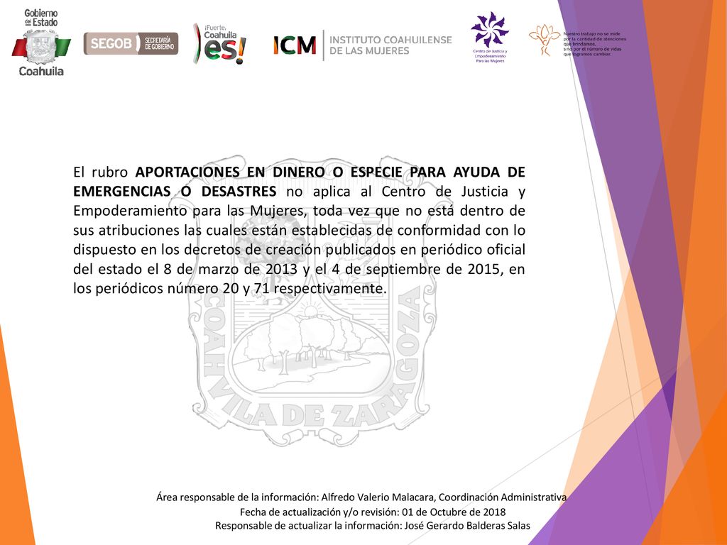 El rubro APORTACIONES EN DINERO O ESPECIE PARA AYUDA DE EMERGENCIAS O DESASTRES no aplica al Centro de Justicia y Empoderamiento para las Mujeres, toda vez que no está dentro de sus atribuciones las cuales están establecidas de conformidad con lo dispuesto en los decretos de creación publicados en periódico oficial del estado el 8 de marzo de 2013 y el 4 de septiembre de 2015, en los periódicos número 20 y 71 respectivamente.