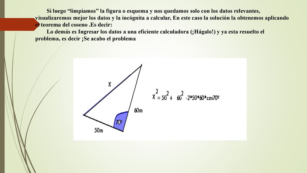 Si luego limpiamos la figura o esquema y nos quedamos solo con los datos relevantes, visualizaremos mejor los datos y la incógnita a calcular, En este caso la solución la obtenemos aplicando el teorema del coseno .Es decir: Lo demás es Ingresar los datos a una eficiente calculadora (¡Hágalo!) y ya esta resuelto el problema, es decir ¡Se acabo el problema