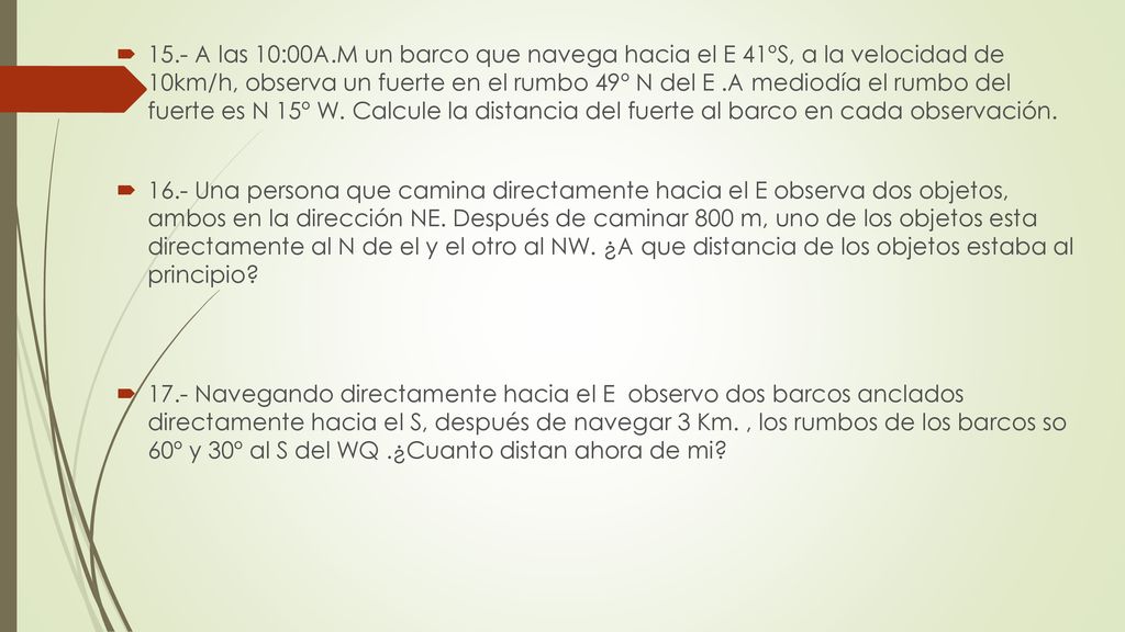 15.- A las 10:00A.M un barco que navega hacia el E 41ºS, a la velocidad de 10km/h, observa un fuerte en el rumbo 49º N del E .A mediodía el rumbo del fuerte es N 15º W. Calcule la distancia del fuerte al barco en cada observación.