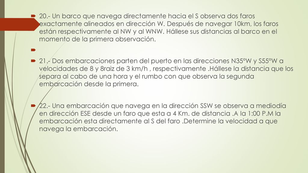 20.- Un barco que navega directamente hacia el S observa dos faros exactamente alineados en dirección W. Después de navegar 10km, los faros están respectivamente al NW y al WNW. Hállese sus distancias al barco en el momento de la primera observación.
