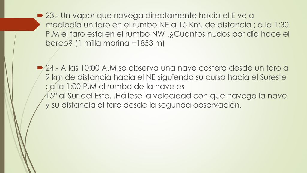 23.- Un vapor que navega directamente hacia el E ve a mediodía un faro en el rumbo NE a 15 Km. de distancia ; a la 1:30 P.M el faro esta en el rumbo NW .¿Cuantos nudos por día hace el barco (1 milla marina =1853 m)