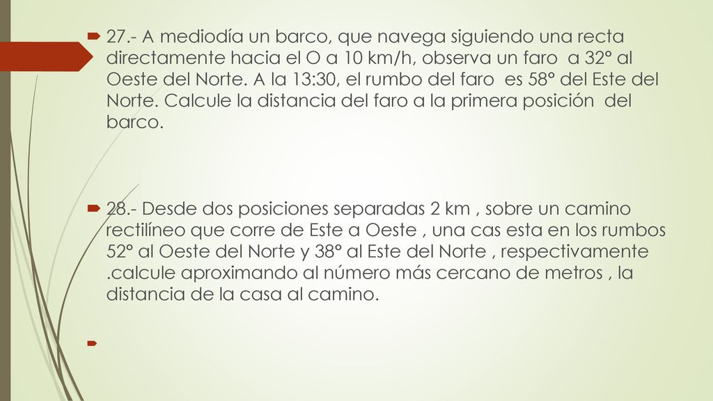 27.- A mediodía un barco, que navega siguiendo una recta directamente hacia el O a 10 km/h, observa un faro a 32° al Oeste del Norte. A la 13:30, el rumbo del faro es 58° del Este del Norte. Calcule la distancia del faro a la primera posición del barco.