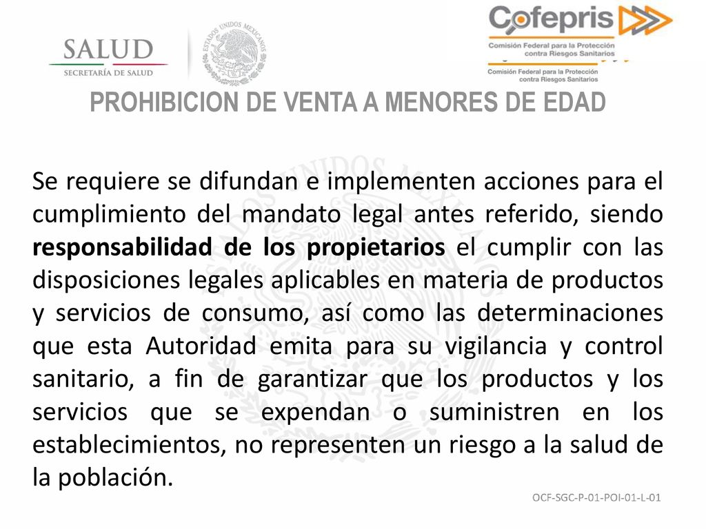 PROHIBICION DE VENTA A MENORES DE EDAD Se requiere se difundan e implementen acciones para el cumplimiento del mandato legal antes referido, siendo responsabilidad de los propietarios el cumplir con las disposiciones legales aplicables en materia de productos y servicios de consumo, así como las determinaciones que esta Autoridad emita para su vigilancia y control sanitario, a fin de garantizar que los productos y los servicios que se expendan o suministren en los establecimientos, no representen un riesgo a la salud de la población.