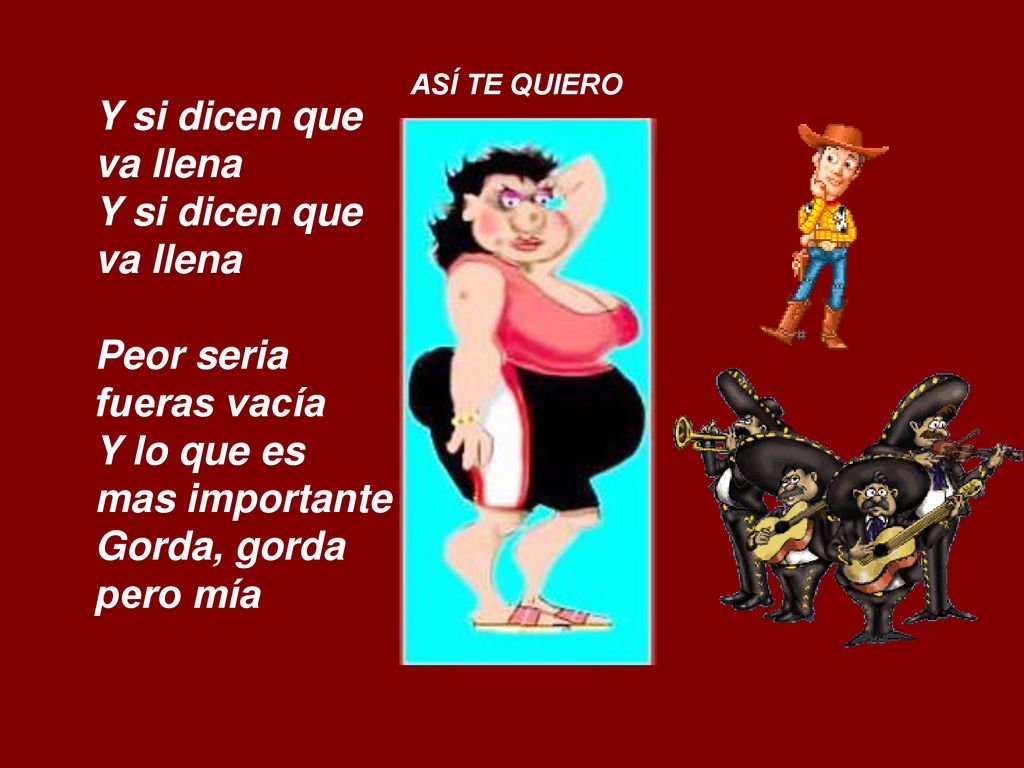 ASÍ TE QUIERO Y si dicen que va llena Y si dicen que va llena Peor seria fueras vacía Y lo que es mas importante Gorda, gorda pero mía.