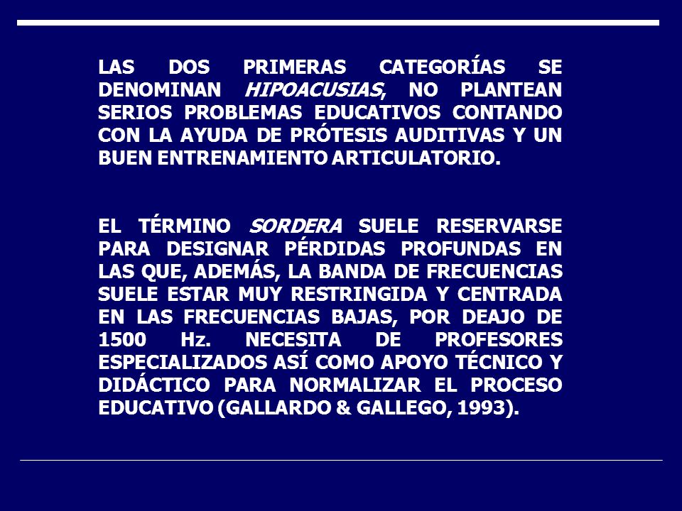 LAS DOS PRIMERAS CATEGORÍAS SE DENOMINAN HIPOACUSIAS, NO PLANTEAN SERIOS PROBLEMAS EDUCATIVOS CONTANDO CON LA AYUDA DE PRÓTESIS AUDITIVAS Y UN BUEN ENTRENAMIENTO ARTICULATORIO.
