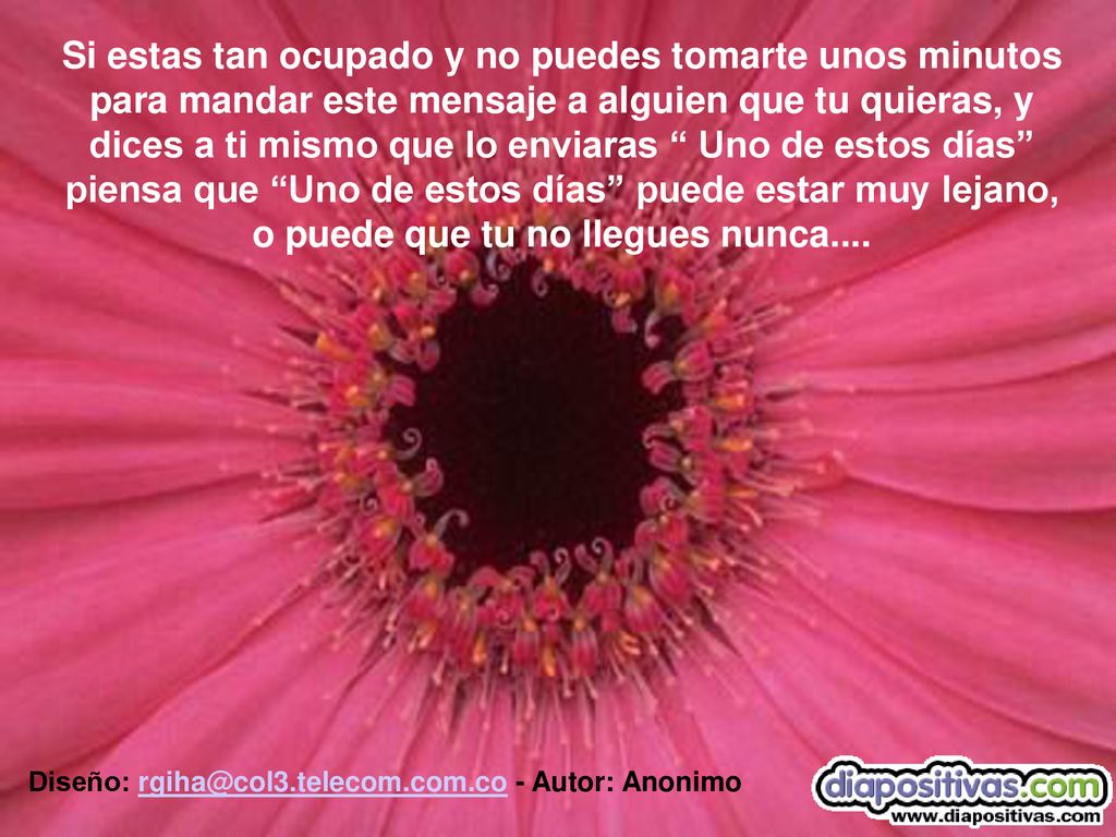 Si estas tan ocupado y no puedes tomarte unos minutos para mandar este mensaje a alguien que tu quieras, y dices a ti mismo que lo enviaras Uno de estos días piensa que Uno de estos días puede estar muy lejano, o puede que tu no llegues nunca....