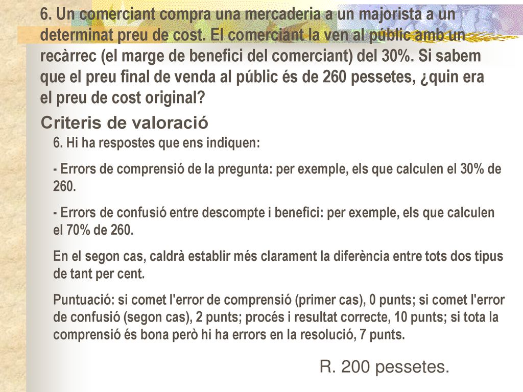 6. Un comerciant compra una mercaderia a un majorista a un determinat preu de cost. El comerciant la ven al públic amb un recàrrec (el marge de benefici del comerciant) del 30%. Si sabem que el preu final de venda al públic és de 260 pessetes, ¿quin era el preu de cost original