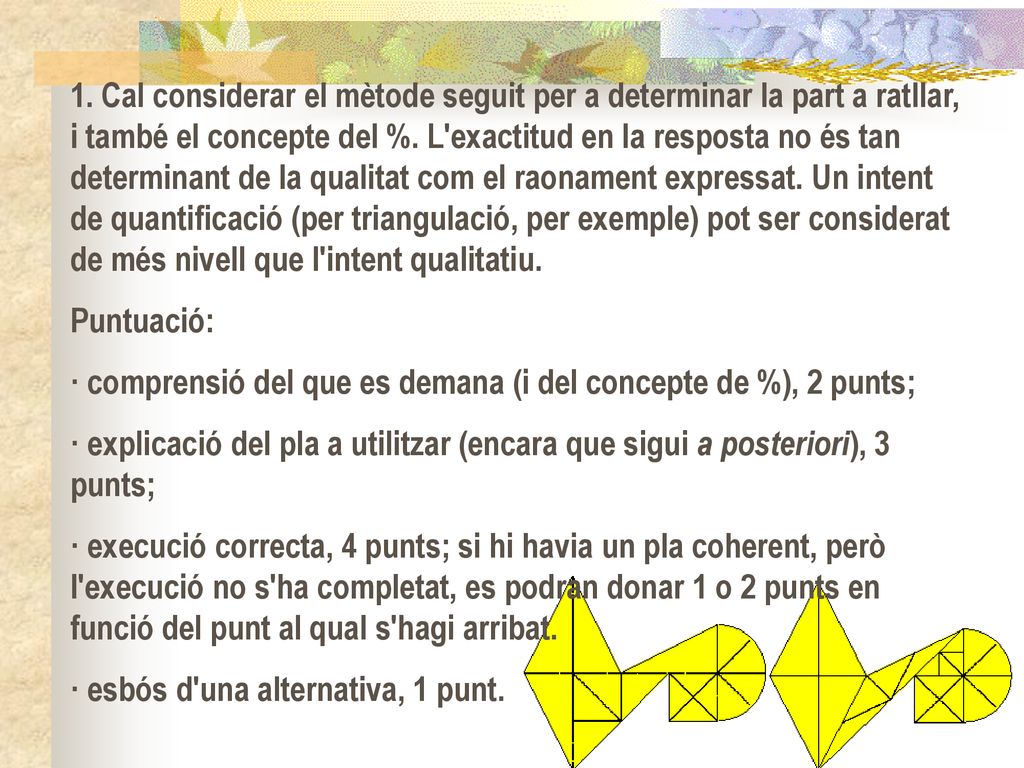 1. Cal considerar el mètode seguit per a determinar la part a ratllar, i també el concepte del %. L exactitud en la resposta no és tan determinant de la qualitat com el raonament expressat. Un intent de quantificació (per triangulació, per exemple) pot ser considerat de més nivell que l intent qualitatiu.