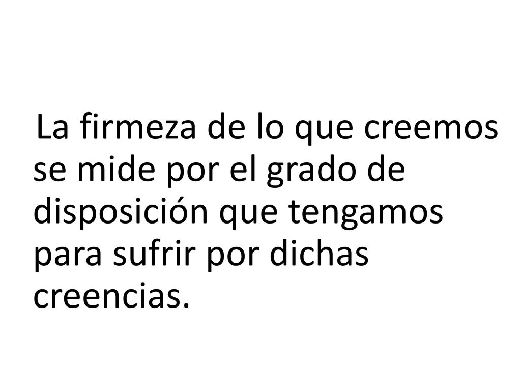 La firmeza de lo que creemos se mide por el grado de disposición que tengamos para sufrir por dichas creencias.