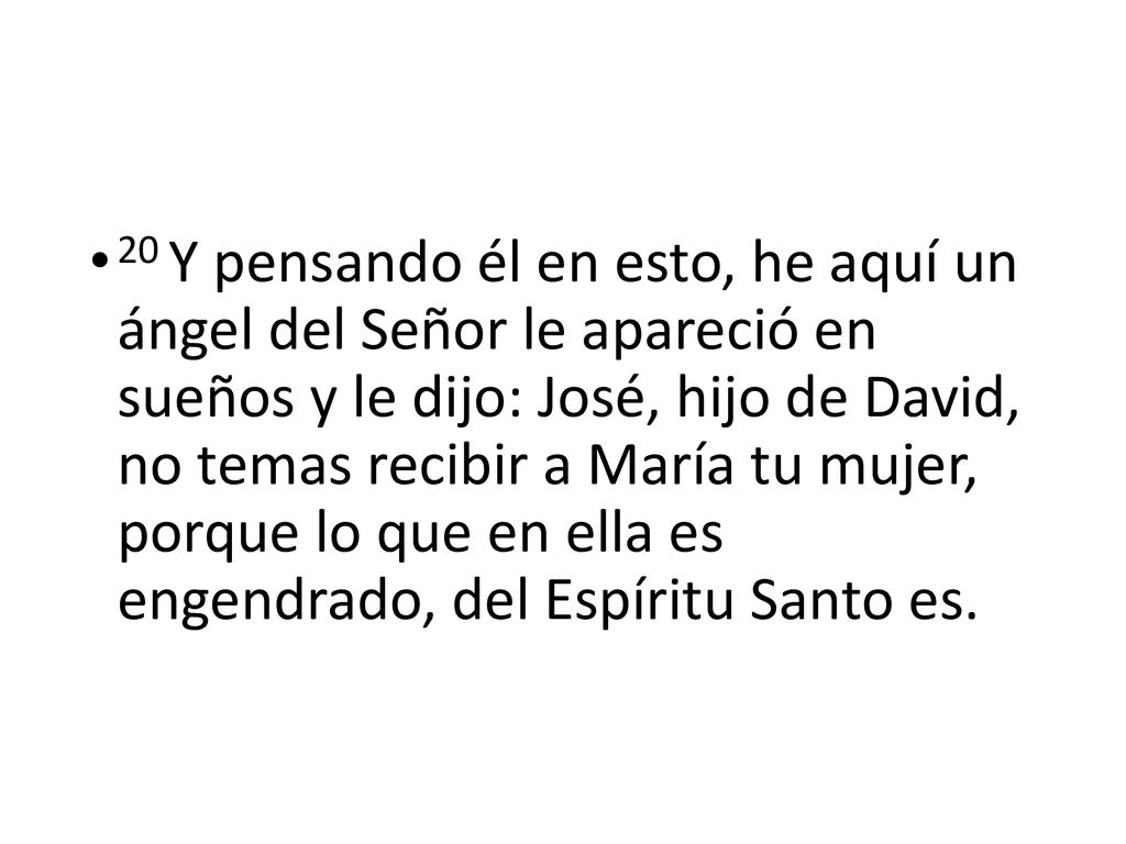 20 Y pensando él en esto, he aquí un ángel del Señor le apareció en sueños y le dijo: José, hijo de David, no temas recibir a María tu mujer, porque lo que en ella es engendrado, del Espíritu Santo es.