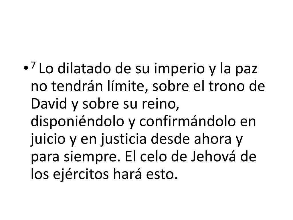 7 Lo dilatado de su imperio y la paz no tendrán límite, sobre el trono de David y sobre su reino, disponiéndolo y confirmándolo en juicio y en justicia desde ahora y para siempre.