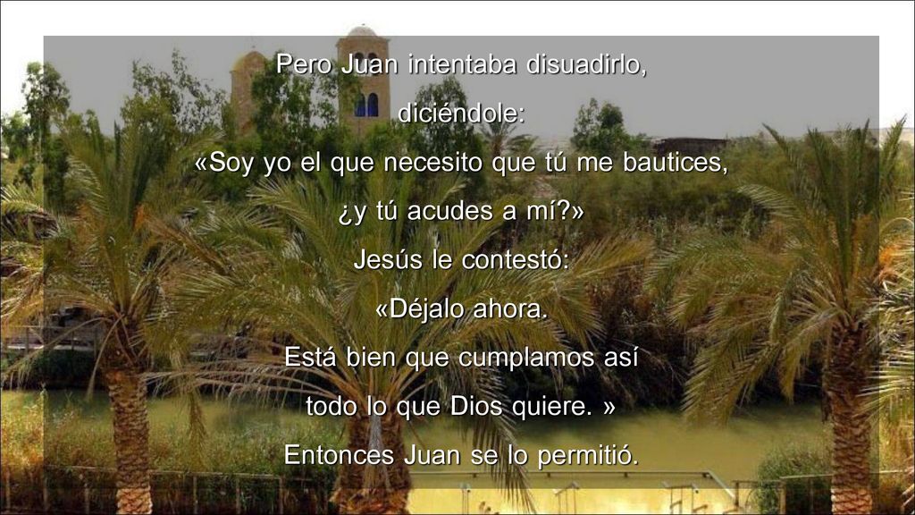 Pero Juan intentaba disuadirlo, diciéndole: «Soy yo el que necesito que tú me bautices, ¿y tú acudes a mí » Jesús le contestó: «Déjalo ahora.